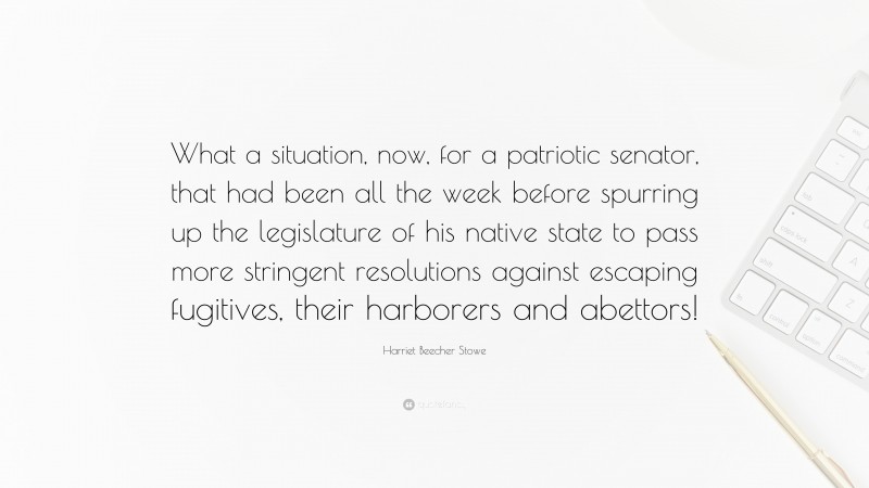 Harriet Beecher Stowe Quote: “What a situation, now, for a patriotic senator, that had been all the week before spurring up the legislature of his native state to pass more stringent resolutions against escaping fugitives, their harborers and abettors!”