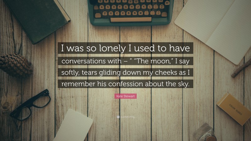 Kate Stewart Quote: “I was so lonely I used to have conversations with – ” “The moon,” I say softly, tears gliding down my cheeks as I remember his confession about the sky.”