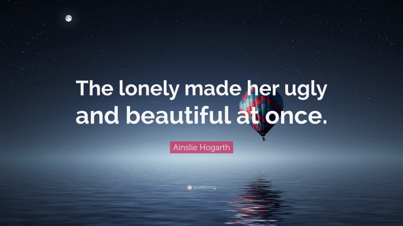 Ainslie Hogarth Quote: “The lonely made her ugly and beautiful at once.”