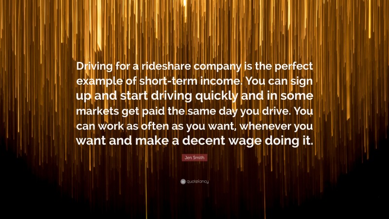 Jen Smith Quote: “Driving for a rideshare company is the perfect example of short-term income. You can sign up and start driving quickly and in some markets get paid the same day you drive. You can work as often as you want, whenever you want and make a decent wage doing it.”