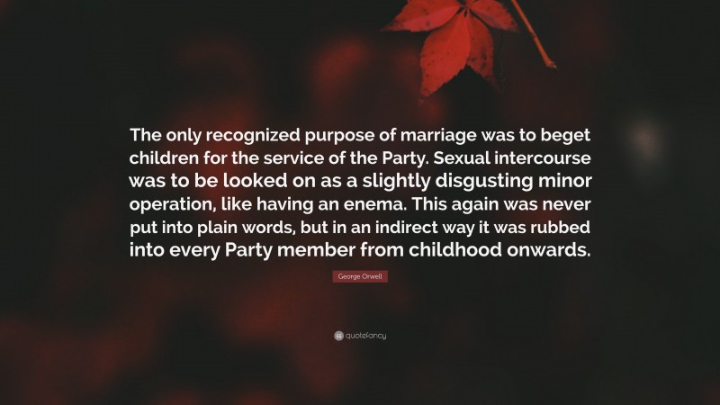 George Orwell Quote: “The only recognized purpose of marriage was to beget children for the service of the Party. Sexual intercourse was to be looked on as a slightly disgusting minor operation, like having an enema. This again was never put into plain words, but in an indirect way it was rubbed into every Party member from childhood onwards.”