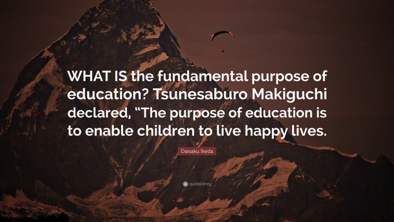 Daisaku Ikeda Quote: “WHAT IS the fundamental purpose of education? Tsunesaburo Makiguchi declared, “The purpose of education is to enable children to live happy lives.”