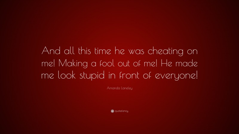 Amanda Laneley Quote: “And all this time he was cheating on me! Making a fool out of me! He made me look stupid in front of everyone!”
