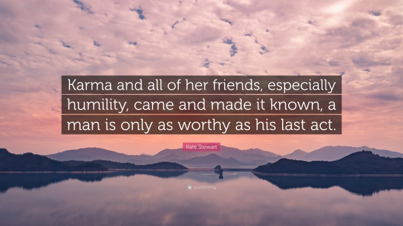 Kate Stewart Quote: “Karma and all of her friends, especially humility, came and made it known, a man is only as worthy as his last act.”