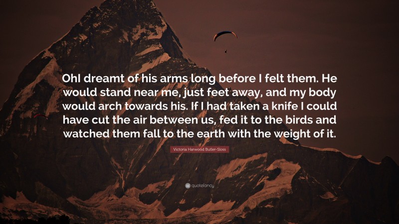 Victoria Harwood Butler-Sloss Quote: “OhI dreamt of his arms long before I felt them. He would stand near me, just feet away, and my body would arch towards his. If I had taken a knife I could have cut the air between us, fed it to the birds and watched them fall to the earth with the weight of it.”