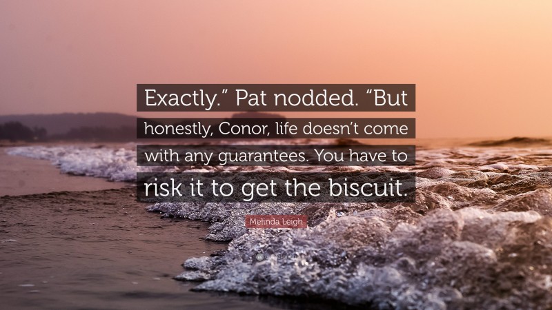 Melinda Leigh Quote: “Exactly.” Pat nodded. “But honestly, Conor, life doesn’t come with any guarantees. You have to risk it to get the biscuit.”