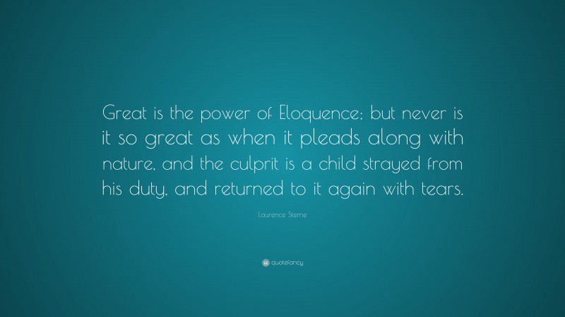 Laurence Sterne Quote: “Great is the power of Eloquence; but never is it so great as when it pleads along with nature, and the culprit is a child strayed from his duty, and returned to it again with tears.”