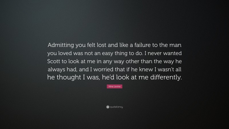 Nina Levine Quote: “Admitting you felt lost and like a failure to the man you loved was not an easy thing to do. I never wanted Scott to look at me in any way other than the way he always had, and I worried that if he knew I wasn’t all he thought I was, he’d look at me differently.”