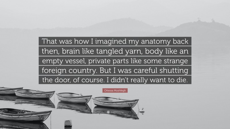 Ottessa Moshfegh Quote: “That was how I imagined my anatomy back then, brain like tangled yarn, body like an empty vessel, private parts like some strange foreign country. But I was careful shutting the door, of course. I didn’t really want to die.”