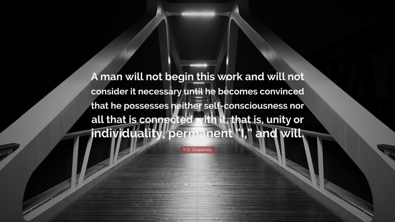 P. D. Ouspensky Quote: “A man will not begin this work and will not consider it necessary until he becomes convinced that he possesses neither self-consciousness nor all that is connected with it, that is, unity or individuality, permanent “I,” and will.”