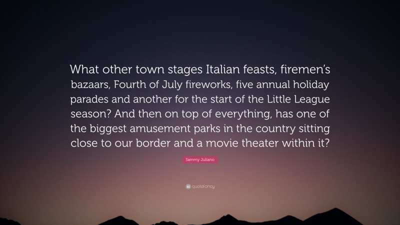 Sammy Juliano Quote: “What other town stages Italian feasts, firemen’s bazaars, Fourth of July fireworks, five annual holiday parades and another for the start of the Little League season? And then on top of everything, has one of the biggest amusement parks in the country sitting close to our border and a movie theater within it?”