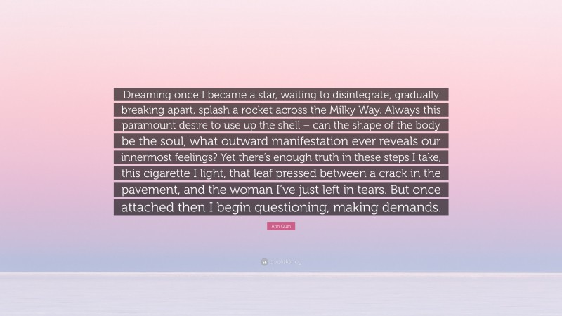 Ann Quin Quote: “Dreaming once I became a star, waiting to disintegrate, gradually breaking apart, splash a rocket across the Milky Way. Always this paramount desire to use up the shell – can the shape of the body be the soul, what outward manifestation ever reveals our innermost feelings? Yet there’s enough truth in these steps I take, this cigarette I light, that leaf pressed between a crack in the pavement, and the woman I’ve just left in tears. But once attached then I begin questioning, making demands.”