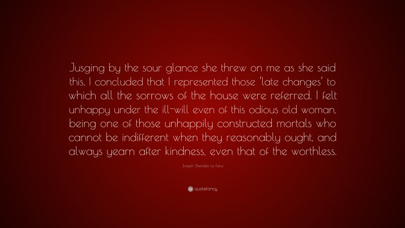 Joseph Sheridan Le Fanu Quote: “Jusging by the sour glance she threw on me as she said this, I concluded that I represented those ‘late changes’ to which all the sorrows of the house were referred. I felt unhappy under the ill-will even of this odious old woman, being one of those unhappily constructed mortals who cannot be indifferent when they reasonably ought, and always yearn after kindness, even that of the worthless.”