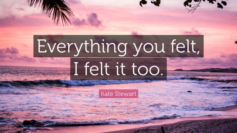 Kate Stewart Quote: “Everything you felt, I felt it too.”