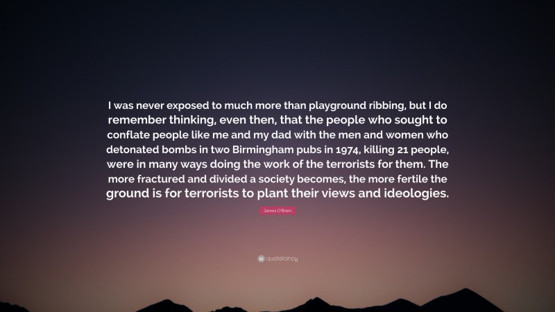 James O'Brien Quote: “I was never exposed to much more than playground ribbing, but I do remember thinking, even then, that the people who sought to conflate people like me and my dad with the men and women who detonated bombs in two Birmingham pubs in 1974, killing 21 people, were in many ways doing the work of the terrorists for them. The more fractured and divided a society becomes, the more fertile the ground is for terrorists to plant their views and ideologies.”