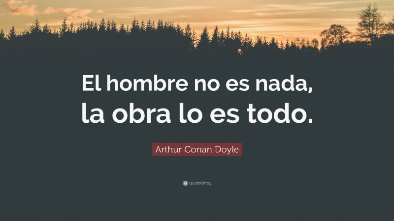 Arthur Conan Doyle Quote: “El hombre no es nada, la obra lo es todo.”