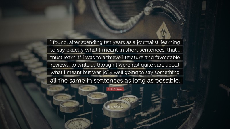 Stella Gibbons Quote: “I found, after spending ten years as a journalist, learning to say exactly what I meant in short sentences, that I must learn, if I was to achieve literature and favourable reviews, to write as though I were not quite sure about what I meant but was jolly well going to say something all the same in sentences as long as possible.”