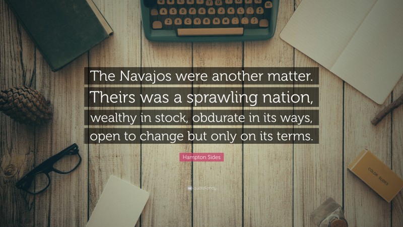 Hampton Sides Quote: “The Navajos were another matter. Theirs was a sprawling nation, wealthy in stock, obdurate in its ways, open to change but only on its terms.”