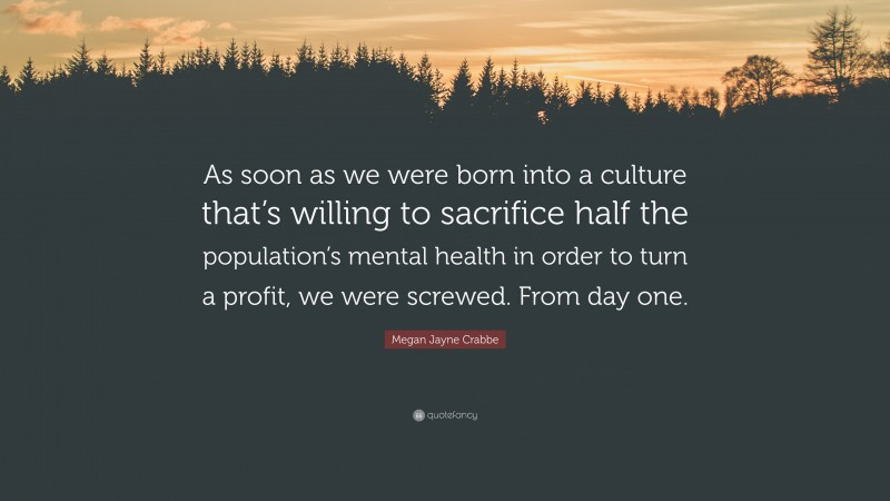 Megan Jayne Crabbe Quote: “As soon as we were born into a culture that’s willing to sacrifice half the population’s mental health in order to turn a profit, we were screwed. From day one.”