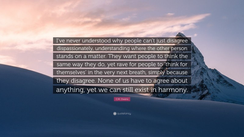 C.M. Owens Quote: “I’ve never understood why people can’t just disagree dispassionately, understanding where the other person stands on a matter. They want people to think the same way they do, yet rave for people to ‘think for themselves’ in the very next breath, simply because they disagree. None of us have to agree about anything, yet we can still exist in harmony.”