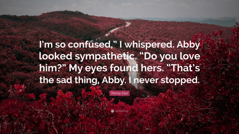 Penny Dee Quote: “I’m so confused,” I whispered. Abby looked sympathetic. “Do you love him?” My eyes found hers. “That’s the sad thing, Abby. I never stopped.”