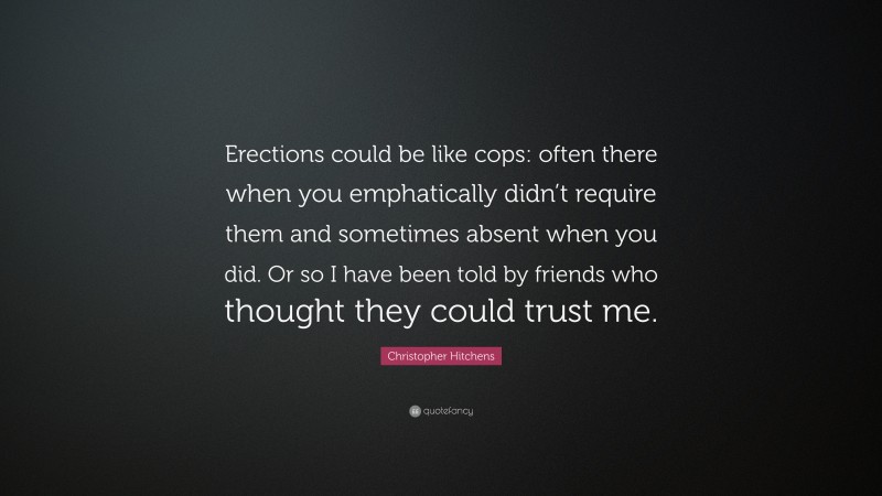 Christopher Hitchens Quote: “Erections could be like cops: often there when you emphatically didn’t require them and sometimes absent when you did. Or so I have been told by friends who thought they could trust me.”