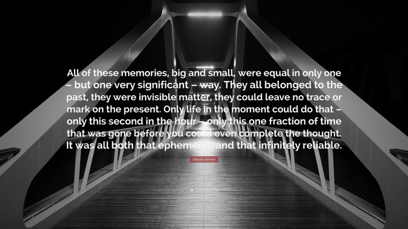 Natalie Jenner Quote: “All of these memories, big and small, were equal in only one – but one very significant – way. They all belonged to the past, they were invisible matter, they could leave no trace or mark on the present. Only life in the moment could do that – only this second in the hour – only this one fraction of time that was gone before you could even complete the thought. It was all both that ephemeral, and that infinitely reliable.”