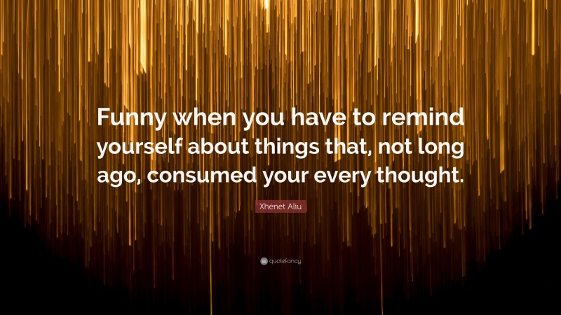 Xhenet Aliu Quote: “Funny when you have to remind yourself about things that, not long ago, consumed your every thought.”