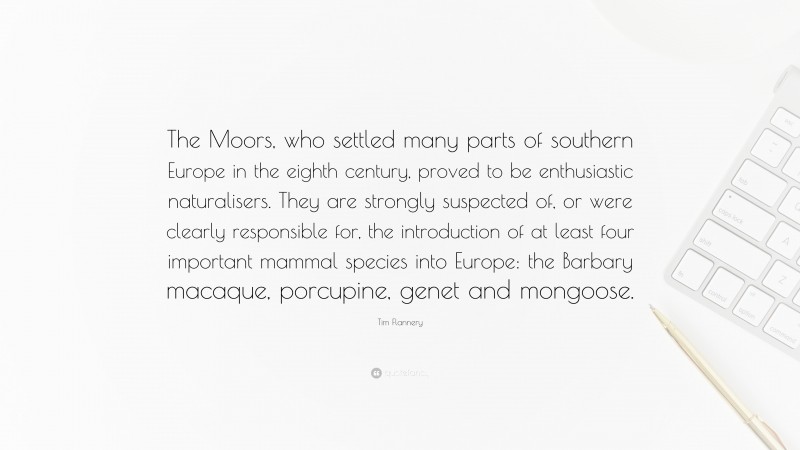 Tim Flannery Quote: “The Moors, who settled many parts of southern Europe in the eighth century, proved to be enthusiastic naturalisers. They are strongly suspected of, or were clearly responsible for, the introduction of at least four important mammal species into Europe: the Barbary macaque, porcupine, genet and mongoose.”