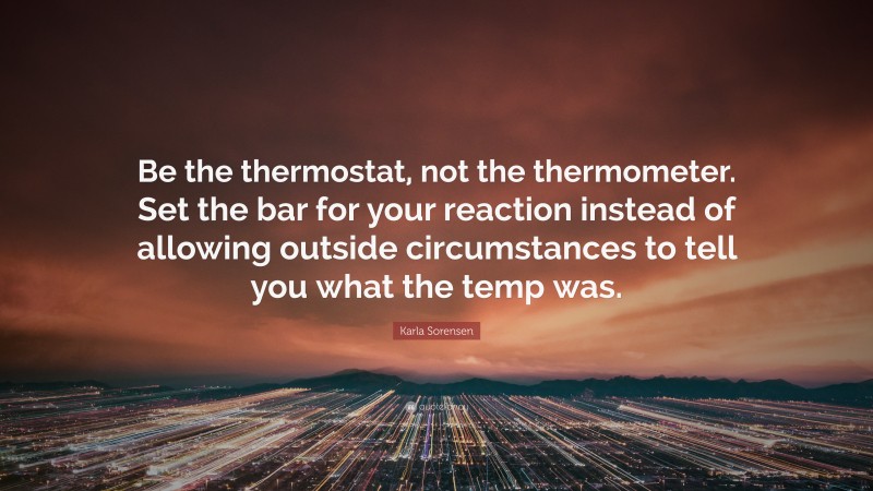 Karla Sorensen Quote: “Be the thermostat, not the thermometer. Set the bar for your reaction instead of allowing outside circumstances to tell you what the temp was.”