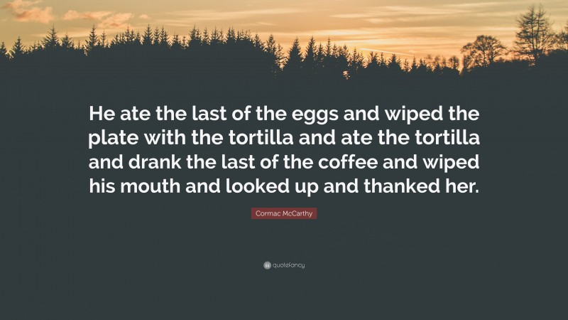 Cormac McCarthy Quote: “He ate the last of the eggs and wiped the plate with the tortilla and ate the tortilla and drank the last of the coffee and wiped his mouth and looked up and thanked her.”