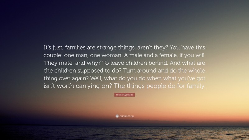 Hiroko Oyamada Quote: “It’s just, families are strange things, aren’t they? You have this couple: one man, one woman. A male and a female, if you will. They mate, and why? To leave children behind. And what are the children supposed to do? Turn around and do the whole thing over again? Well, what do you do when what you’ve got isn’t worth carrying on? The things people do for family.”