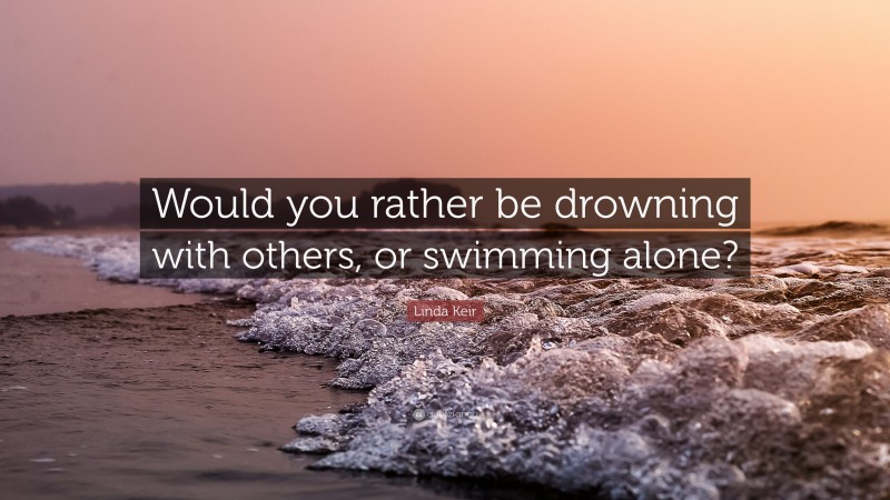 Linda Keir Quote: “Would you rather be drowning with others, or swimming alone?”