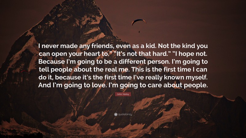 John Varley Quote: “I never made any friends, even as a kid. Not the kind you can open your heart to.” “It’s not that hard.” “I hope not. Because I’m going to be a different person. I’m going to tell people about the real me. This is the first time I can do it, because it’s the first time I’ve really known myself. And I’m going to love. I’m going to care about people.”