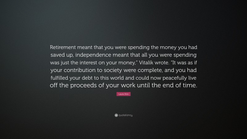 Laura Shin Quote: “Retirement meant that you were spending the money you had saved up, independence meant that all you were spending was just the interest on your money,” Vitalik wrote. “It was as if your contribution to society were complete, and you had fulfilled your debt to this world and could now peacefully live off the proceeds of your work until the end of time.”