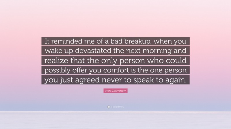 Nora Zelevansky Quote: “It reminded me of a bad breakup, when you wake up devastated the next morning and realize that the only person who could possibly offer you comfort is the one person you just agreed never to speak to again.”