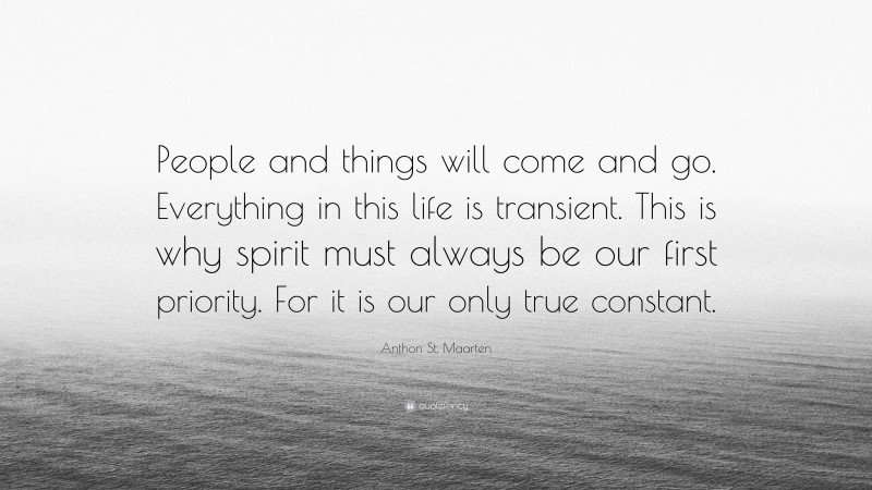 Anthon St. Maarten Quote: “People and things will come and go. Everything in this life is transient. This is why spirit must always be our first priority. For it is our only true constant.”