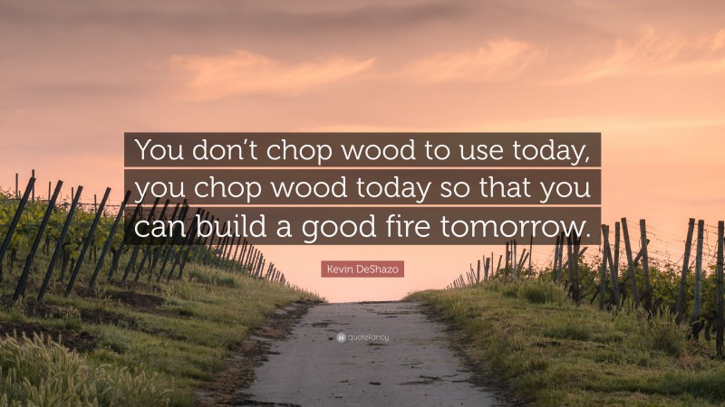 Kevin DeShazo Quote: “You don’t chop wood to use today, you chop wood today so that you can build a good fire tomorrow.”