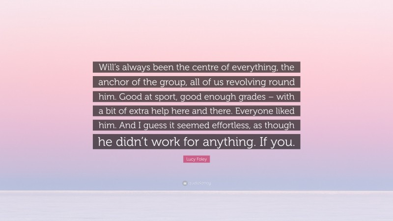 Lucy Foley Quote: “Will’s always been the centre of everything, the anchor of the group, all of us revolving round him. Good at sport, good enough grades – with a bit of extra help here and there. Everyone liked him. And I guess it seemed effortless, as though he didn’t work for anything. If you.”