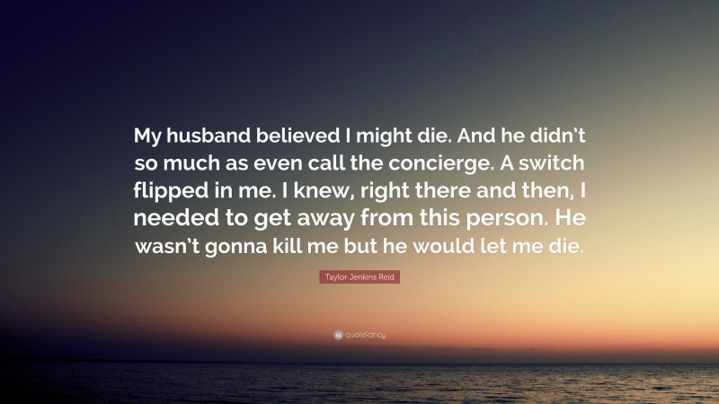 Taylor Jenkins Reid Quote: “My husband believed I might die. And he didn’t so much as even call the concierge. A switch flipped in me. I knew, right there and then, I needed to get away from this person. He wasn’t gonna kill me but he would let me die.”