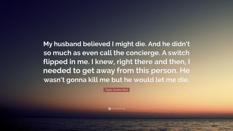 Taylor Jenkins Reid Quote: “My husband believed I might die. And he didn’t so much as even call the concierge. A switch flipped in me. I knew, right there and then, I needed to get away from this person. He wasn’t gonna kill me but he would let me die.”
