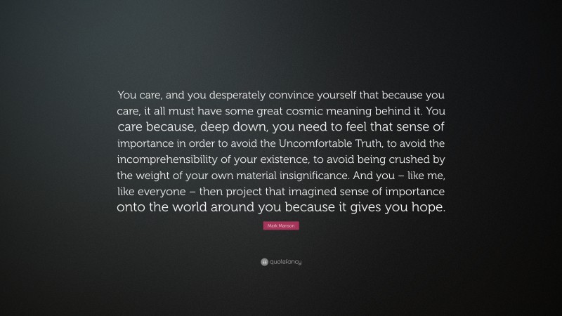 Mark Manson Quote: “You care, and you desperately convince yourself that because you care, it all must have some great cosmic meaning behind it. You care because, deep down, you need to feel that sense of importance in order to avoid the Uncomfortable Truth, to avoid the incomprehensibility of your existence, to avoid being crushed by the weight of your own material insignificance. And you – like me, like everyone – then project that imagined sense of importance onto the world around you because it gives you hope.”