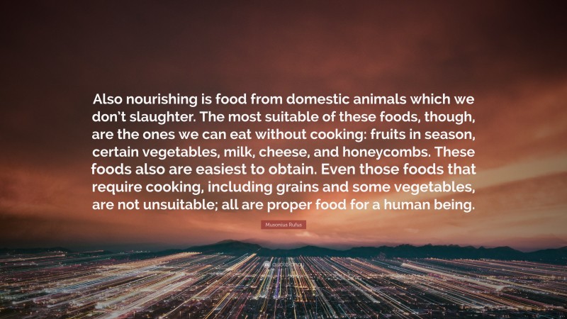 Musonius Rufus Quote: “Also nourishing is food from domestic animals which we don’t slaughter. The most suitable of these foods, though, are the ones we can eat without cooking: fruits in season, certain vegetables, milk, cheese, and honeycombs. These foods also are easiest to obtain. Even those foods that require cooking, including grains and some vegetables, are not unsuitable; all are proper food for a human being.”