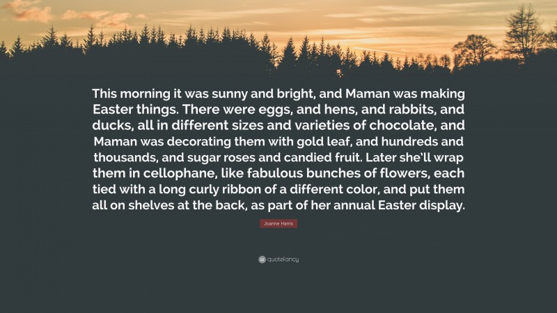 Joanne Harris Quote: “This morning it was sunny and bright, and Maman was making Easter things. There were eggs, and hens, and rabbits, and ducks, all in different sizes and varieties of chocolate, and Maman was decorating them with gold leaf, and hundreds and thousands, and sugar roses and candied fruit. Later she’ll wrap them in cellophane, like fabulous bunches of flowers, each tied with a long curly ribbon of a different color, and put them all on shelves at the back, as part of her annual Easter display.”