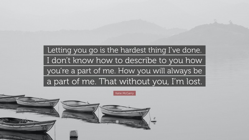 Katie McGarry Quote: “Letting you go is the hardest thing I’ve done. I don’t know how to describe to you how you’re a part of me. How you will always be a part of me. That without you, I’m lost.”