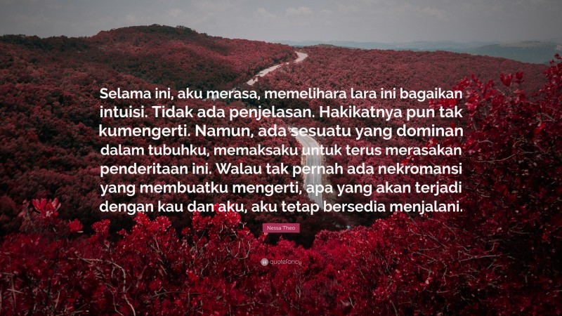 Nessa Theo Quote: “Selama ini, aku merasa, memelihara lara ini bagaikan intuisi. Tidak ada penjelasan. Hakikatnya pun tak kumengerti. Namun, ada sesuatu yang dominan dalam tubuhku, memaksaku untuk terus merasakan penderitaan ini. Walau tak pernah ada nekromansi yang membuatku mengerti, apa yang akan terjadi dengan kau dan aku, aku tetap bersedia menjalani.”