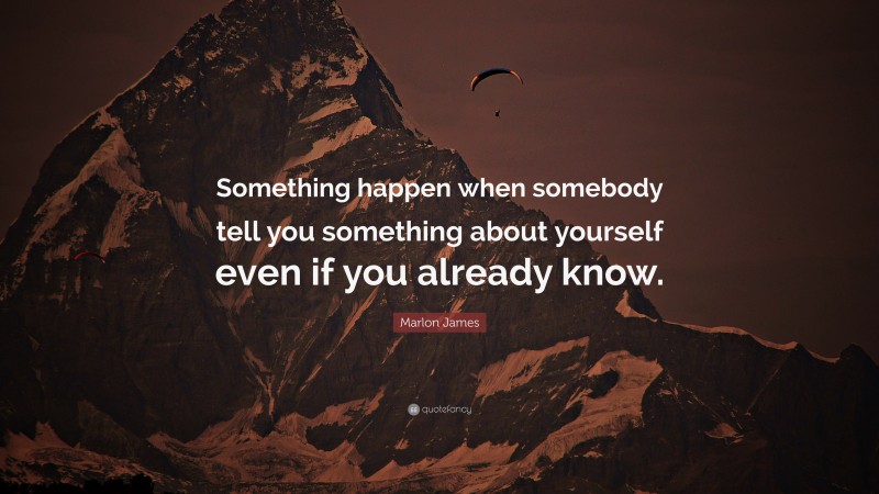 Marlon James Quote: “Something happen when somebody tell you something about yourself even if you already know.”