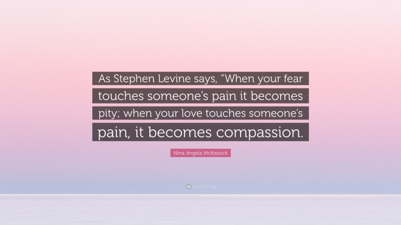 Nina Angela McKissock Quote: “As Stephen Levine says, “When your fear touches someone’s pain it becomes pity; when your love touches someone’s pain, it becomes compassion.”