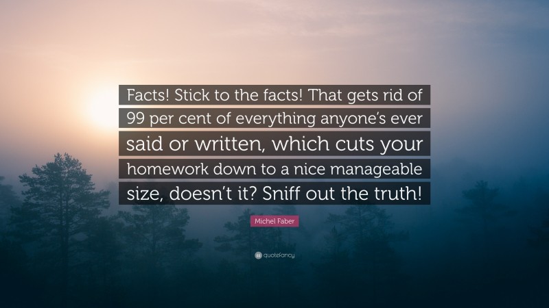 Michel Faber Quote: “Facts! Stick to the facts! That gets rid of 99 per cent of everything anyone’s ever said or written, which cuts your homework down to a nice manageable size, doesn’t it? Sniff out the truth!”
