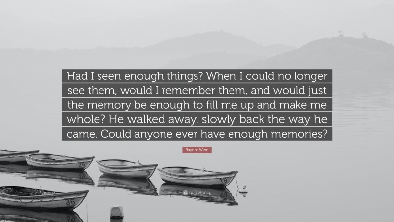 Raynor Winn Quote: “Had I seen enough things? When I could no longer see them, would I remember them, and would just the memory be enough to fill me up and make me whole? He walked away, slowly back the way he came. Could anyone ever have enough memories?”